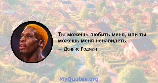 Ты можешь любить меня, или ты можешь меня ненавидеть.