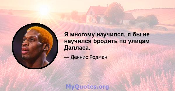 Я многому научился, я бы не научился бродить по улицам Далласа.