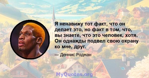 Я ненавижу тот факт, что он делает это, но факт в том, что, вы знаете, что это человек, хотя. Он однажды подвел свою охрану ко мне, друг.