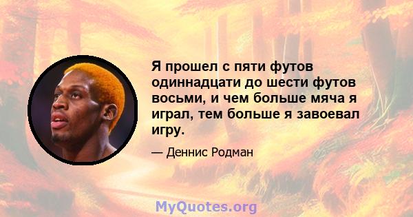 Я прошел с пяти футов одиннадцати до шести футов восьми, и чем больше мяча я играл, тем больше я завоевал игру.