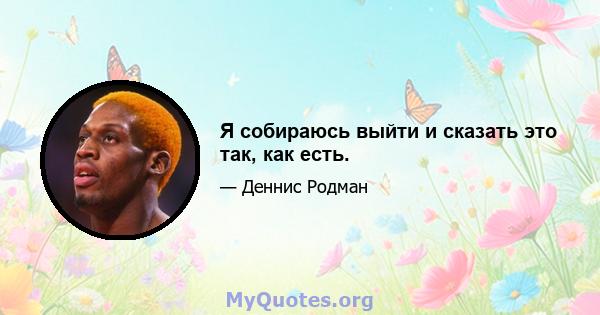 Я собираюсь выйти и сказать это так, как есть.