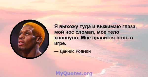 Я выхожу туда и выжимаю глаза, мой нос сломал, мое тело хлопнуло. Мне нравится боль в игре.