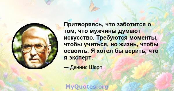 Притворяясь, что заботится о том, что мужчины думают искусство. Требуются моменты, чтобы учиться, но жизнь, чтобы освоить. Я хотел бы верить, что я эксперт.