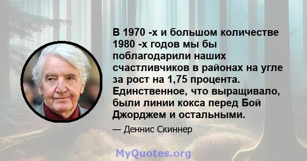 В 1970 -х и большом количестве 1980 -х годов мы бы поблагодарили наших счастливчиков в районах на угле за рост на 1,75 процента. Единственное, что выращивало, были линии кокса перед Бой Джорджем и остальными.