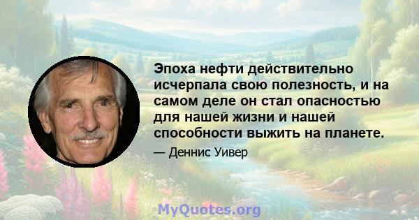 Эпоха нефти действительно исчерпала свою полезность, и на самом деле он стал опасностью для нашей жизни и нашей способности выжить на планете.