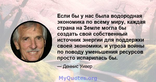 Если бы у нас была водородная экономика по всему миру, каждая страна на Земле могла бы создать свой собственный источник энергии для поддержки своей экономики, и угроза войны по поводу уменьшения ресурсов просто