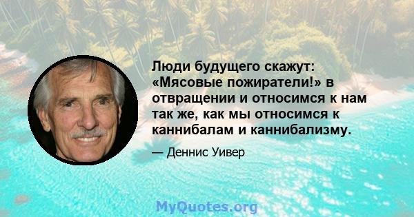 Люди будущего скажут: «Мясовые пожиратели!» в отвращении и относимся к нам так же, как мы относимся к каннибалам и каннибализму.