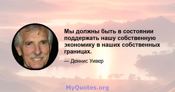 Мы должны быть в состоянии поддержать нашу собственную экономику в наших собственных границах.