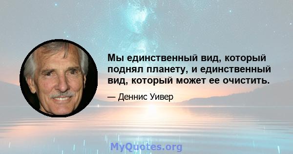 Мы единственный вид, который поднял планету, и единственный вид, который может ее очистить.