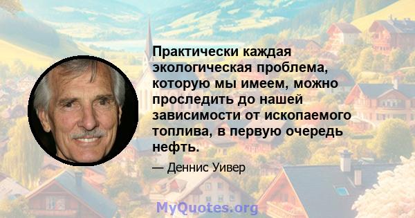 Практически каждая экологическая проблема, которую мы имеем, можно проследить до нашей зависимости от ископаемого топлива, в первую очередь нефть.