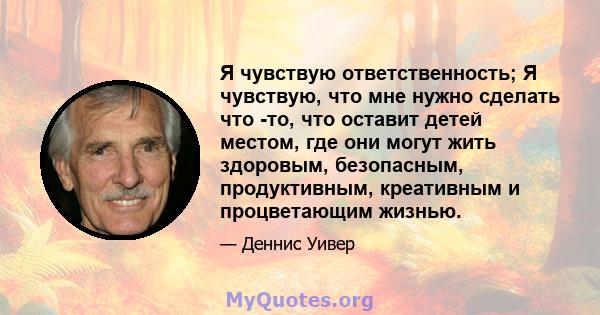 Я чувствую ответственность; Я чувствую, что мне нужно сделать что -то, что оставит детей местом, где они могут жить здоровым, безопасным, продуктивным, креативным и процветающим жизнью.