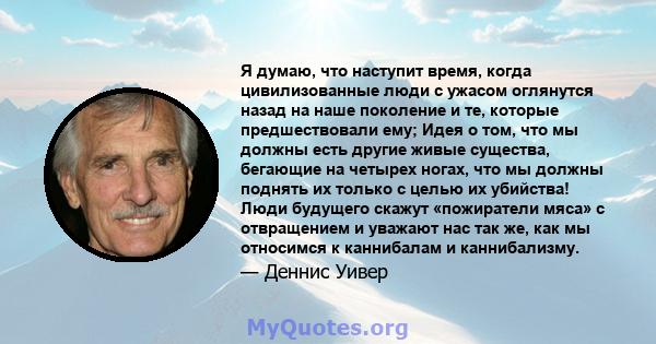 Я думаю, что наступит время, когда цивилизованные люди с ужасом оглянутся назад на наше поколение и те, которые предшествовали ему; Идея о том, что мы должны есть другие живые существа, бегающие на четырех ногах, что мы 