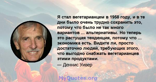 Я стал вегетарианцем в 1958 году, и в те дни было очень трудно сохранить это, потому что было не так много вариантов ... альтернативы. Но теперь это растущая тенденция, потому что ... экономика есть. Видите ли, просто