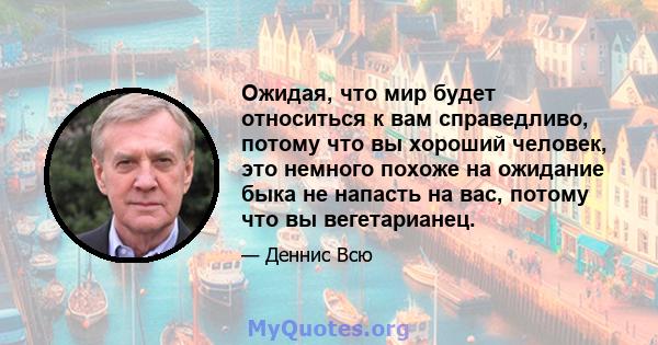 Ожидая, что мир будет относиться к вам справедливо, потому что вы хороший человек, это немного похоже на ожидание быка не напасть на вас, потому что вы вегетарианец.