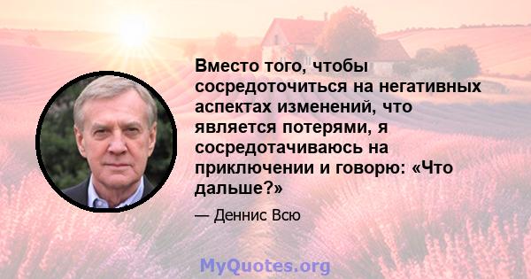 Вместо того, чтобы сосредоточиться на негативных аспектах изменений, что является потерями, я сосредотачиваюсь на приключении и говорю: «Что дальше?»