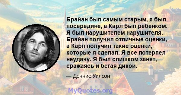 Брайан был самым старым, я был посередине, а Карл был ребенком. Я был нарушителем нарушителя. Брайан получил отличные оценки, а Карл получил такие оценки, которые я сделал. Я все потерпел неудачу. Я был слишком занят,