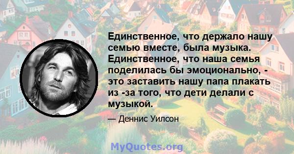 Единственное, что держало нашу семью вместе, была музыка. Единственное, что наша семья поделилась бы эмоционально, - это заставить нашу папа плакать из -за того, что дети делали с музыкой.