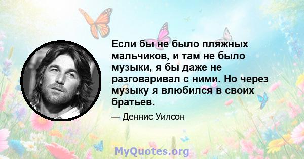 Если бы не было пляжных мальчиков, и там не было музыки, я бы даже не разговаривал с ними. Но через музыку я влюбился в своих братьев.