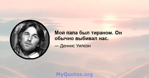 Мой папа был тираном. Он обычно выбивал нас.