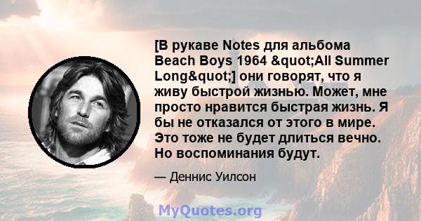 [В рукаве Notes для альбома Beach Boys 1964 "All Summer Long"] они говорят, что я живу быстрой жизнью. Может, мне просто нравится быстрая жизнь. Я бы не отказался от этого в мире. Это тоже не будет длиться