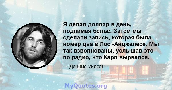 Я делал доллар в день, поднимая белье. Затем мы сделали запись, которая была номер два в Лос -Анджелесе. Мы так взволнованы, услышав это по радио, что Карл вырвался.