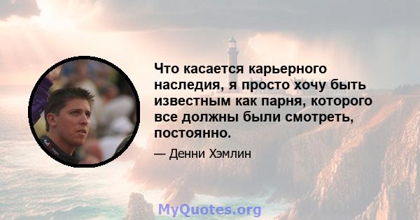 Что касается карьерного наследия, я просто хочу быть известным как парня, которого все должны были смотреть, постоянно.