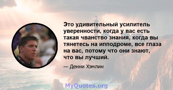 Это удивительный усилитель уверенности, когда у вас есть такая чванство знания, когда вы тянетесь на ипподроме, все глаза на вас, потому что они знают, что вы лучший.