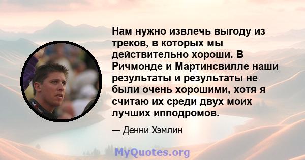 Нам нужно извлечь выгоду из треков, в которых мы действительно хороши. В Ричмонде и Мартинсвилле наши результаты и результаты не были очень хорошими, хотя я считаю их среди двух моих лучших ипподромов.