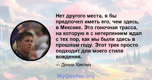 Нет другого места, я бы предпочел иметь его, чем здесь, в Мексике. Это гоночная трасса, на которую я с нетерпением ждал с тех пор, как мы были здесь в прошлом году. Этот трек просто подходит для моего стиля вождения.