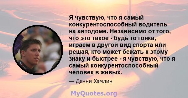 Я чувствую, что я самый конкурентоспособный водитель на автодоме. Независимо от того, что это такое - будь то гонка, играем в другой вид спорта или решая, кто может бежать к этому знаку и быстрее - я чувствую, что я