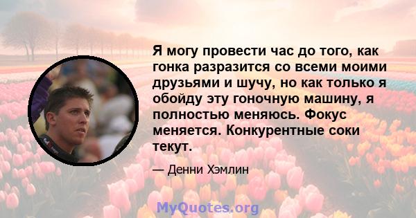 Я могу провести час до того, как гонка разразится со всеми моими друзьями и шучу, но как только я обойду эту гоночную машину, я полностью меняюсь. Фокус меняется. Конкурентные соки текут.