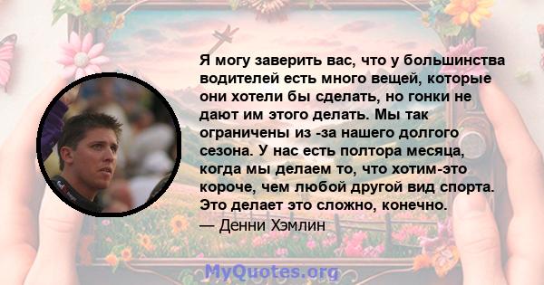 Я могу заверить вас, что у большинства водителей есть много вещей, которые они хотели бы сделать, но гонки не дают им этого делать. Мы так ограничены из -за нашего долгого сезона. У нас есть полтора месяца, когда мы