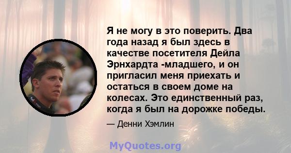 Я не могу в это поверить. Два года назад я был здесь в качестве посетителя Дейла Эрнхардта -младшего, и он пригласил меня приехать и остаться в своем доме на колесах. Это единственный раз, когда я был на дорожке победы.