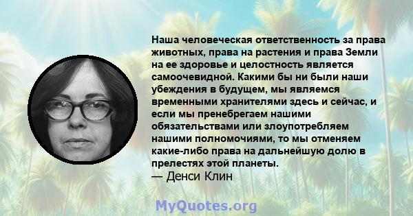 Наша человеческая ответственность за права животных, права на растения и права Земли на ее здоровье и целостность является самоочевидной. Какими бы ни были наши убеждения в будущем, мы являемся временными хранителями