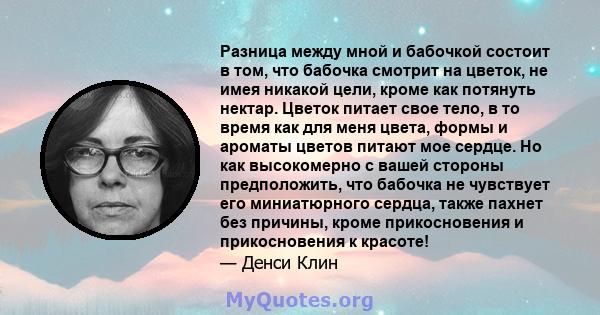 Разница между мной и бабочкой состоит в том, что бабочка смотрит на цветок, не имея никакой цели, кроме как потянуть нектар. Цветок питает свое тело, в то время как для меня цвета, формы и ароматы цветов питают мое