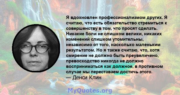 Я вдохновлен профессионализмом других. Я считаю, что есть обязательство стремиться к совершенству в том, что просят сделать. Никакие боли не слишком велики, никаких изменений слишком утомительны, независимо от того,