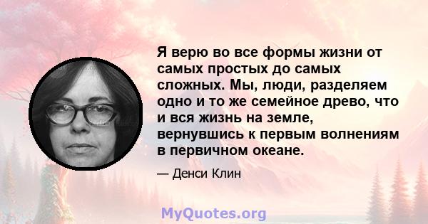 Я верю во все формы жизни от самых простых до самых сложных. Мы, люди, разделяем одно и то же семейное древо, что и вся жизнь на земле, вернувшись к первым волнениям в первичном океане.