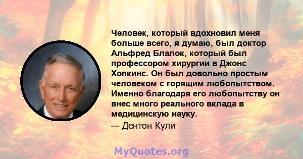 Человек, который вдохновил меня больше всего, я думаю, был доктор Альфред Блалок, который был профессором хирургии в Джонс Хопкинс. Он был довольно простым человеком с горящим любопытством. Именно благодаря его