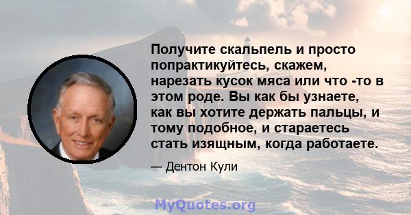 Получите скальпель и просто попрактикуйтесь, скажем, нарезать кусок мяса или что -то в этом роде. Вы как бы узнаете, как вы хотите держать пальцы, и тому подобное, и стараетесь стать изящным, когда работаете.