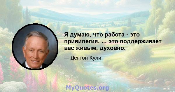 Я думаю, что работа - это привилегия. ... это поддерживает вас живым, духовно.