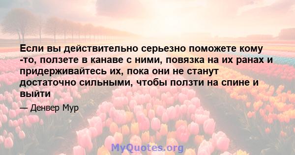 Если вы действительно серьезно поможете кому -то, ползете в канаве с ними, повязка на их ранах и придерживайтесь их, пока они не станут достаточно сильными, чтобы ползти на спине и выйти