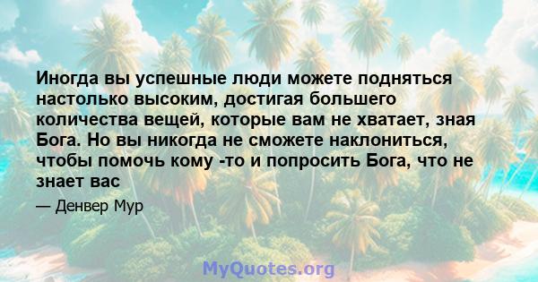 Иногда вы успешные люди можете подняться настолько высоким, достигая большего количества вещей, которые вам не хватает, зная Бога. Но вы никогда не сможете наклониться, чтобы помочь кому -то и попросить Бога, что не