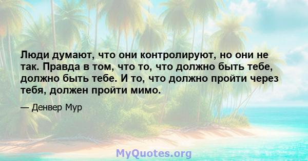 Люди думают, что они контролируют, но они не так. Правда в том, что то, что должно быть тебе, должно быть тебе. И то, что должно пройти через тебя, должен пройти мимо.