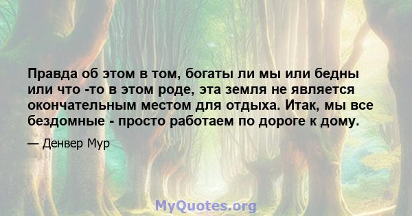 Правда об этом в том, богаты ли мы или бедны или что -то в этом роде, эта земля не является окончательным местом для отдыха. Итак, мы все бездомные - просто работаем по дороге к дому.