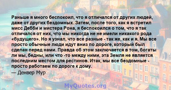 Раньше я много беспокоил, что я отличался от других людей, даже от других бездомных. Затем, после того, как я встретил мисс Дебби и мистера Рона, я беспокоился о том, что я так отличался от них, что мы никогда не не