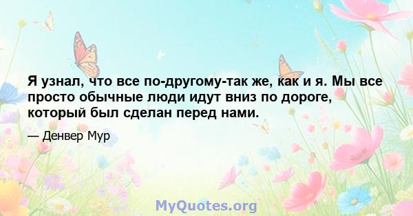 Я узнал, что все по-другому-так же, как и я. Мы все просто обычные люди идут вниз по дороге, который был сделан перед нами.