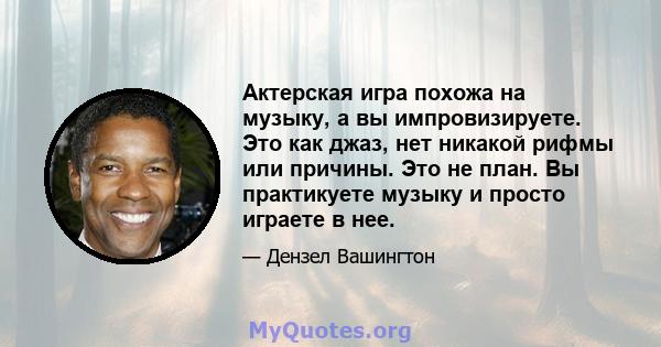 Актерская игра похожа на музыку, а вы импровизируете. Это как джаз, нет никакой рифмы или причины. Это не план. Вы практикуете музыку и просто играете в нее.