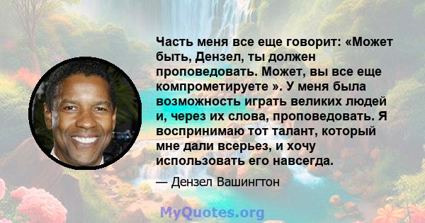 Часть меня все еще говорит: «Может быть, Дензел, ты должен проповедовать. Может, вы все еще компрометируете ». У меня была возможность играть великих людей и, через их слова, проповедовать. Я воспринимаю тот талант,