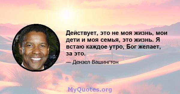 Действует, это не моя жизнь, мои дети и моя семья, это жизнь. Я встаю каждое утро, Бог желает, за это.