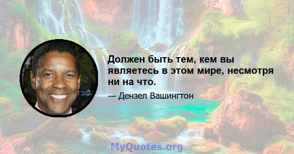 Должен быть тем, кем вы являетесь в этом мире, несмотря ни на что.